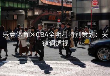 乐竞体育×CBA全明星特别策划:关键词透视 乐竞体育×CBA全明星特别策划:关键词透视