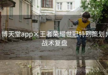 博天堂app×王者荣耀世冠特别策划:战术复盘 博天堂app×王者荣耀世冠特别策划:战术复盘