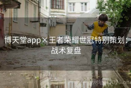 博天堂app×王者荣耀世冠特别策划:战术复盘 博天堂app×王者荣耀世冠特别策划:战术复盘