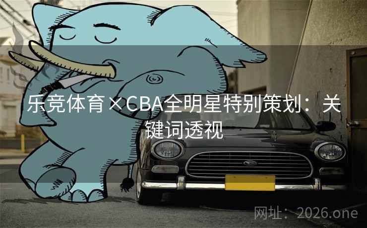乐竞体育×CBA全明星特别策划:关键词透视 乐竞体育×CBA全明星特别策划:关键词透视