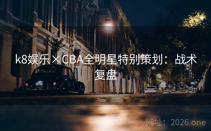 k8娱乐×CBA全明星特别策划：战术复盘