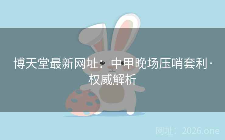 博天堂最新网址：中甲晚场压哨套利·权威解析