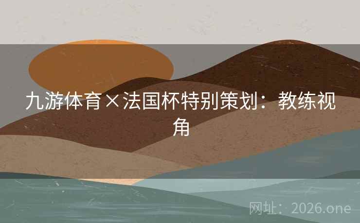九游体育×法国杯特别策划:教练视角 九游体育×法国杯特别策划:教练视角