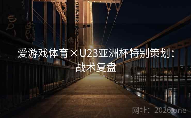 爱游戏体育×U23亚洲杯特别策划:战术复盘 爱游戏体育×U23亚洲杯特别策划:战术复盘